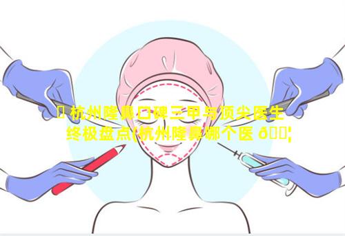 ☘ 杭州隆鼻口碑三甲与顶尖医生终极盘点(杭州隆鼻哪个医 🐦 生比较好)